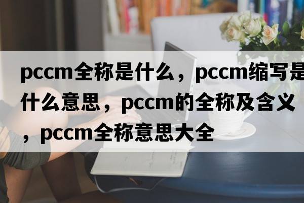 pccm全稱(chēng)是什么，pccm縮寫(xiě)是什么意思，pccm的全稱(chēng)及含義，pccm全稱(chēng)意思大全