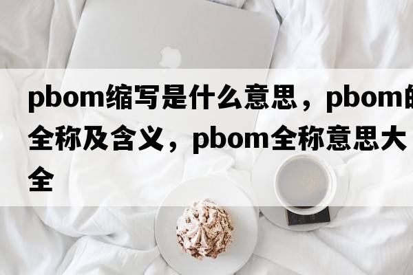 pbom縮寫(xiě)是什么意思，pbom的全稱(chēng)及含義，pbom全稱(chēng)意思大全