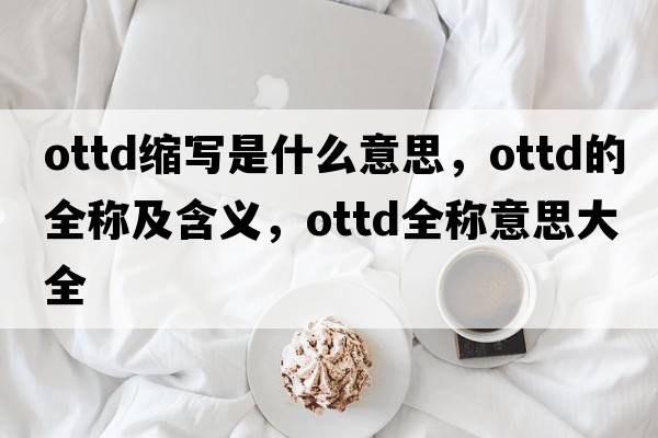 ottd縮寫(xiě)是什么意思，ottd的全稱(chēng)及含義，ottd全稱(chēng)意思大全