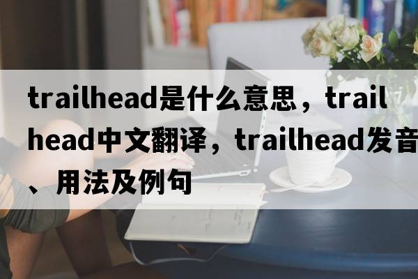 trailhead是什么意思，trailhead中文翻譯，trailhead發(fā)音、用法及例句