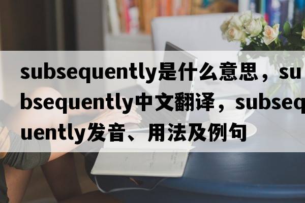 subsequently是什么意思，subsequently中文翻譯，subsequently發(fā)音、用法及例句
