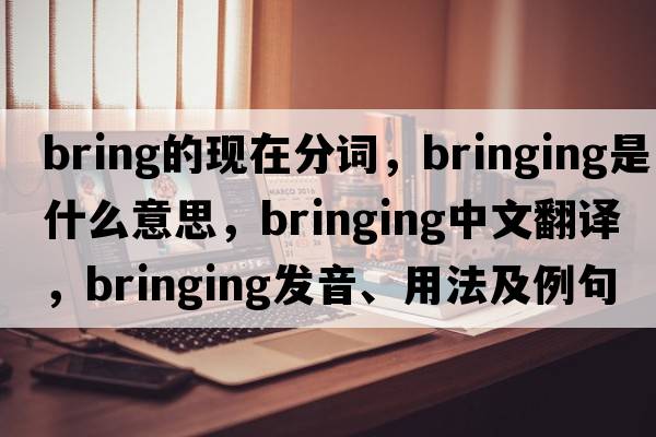 bring的現在分詞，bringing是什么意思，bringing中文翻譯，bringing發(fā)音、用法及例句