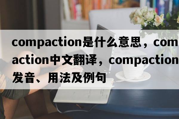 compaction是什么意思，compaction中文翻譯，compaction發(fā)音、用法及例句