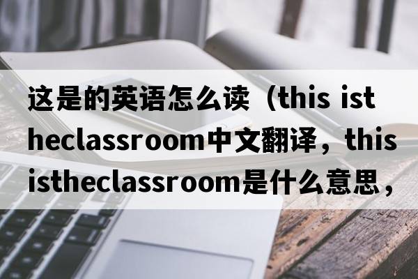 這是的英語(yǔ)怎么讀（this istheclassroom中文翻譯，this istheclassroom是什么意思，this istheclassroom發(fā)音、用法及例句）