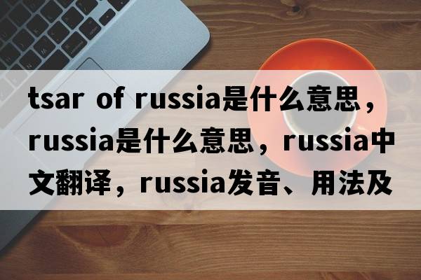 tsar of russia是什么意思，Russia是什么意思，Russia中文翻譯，Russia發(fā)音、用法及例句