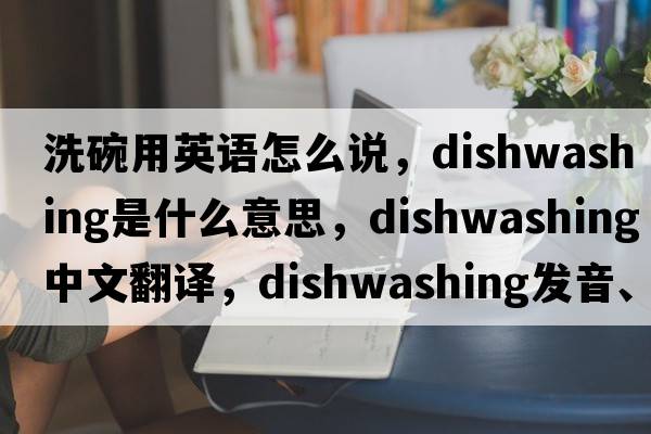 洗碗用英語(yǔ)怎么說(shuō)，dishwashing是什么意思，dishwashing中文翻譯，dishwashing發(fā)音、用法及例句