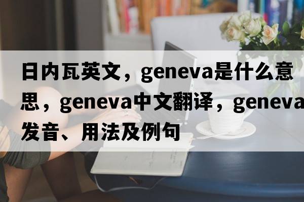 日內瓦英文，Geneva是什么意思，Geneva中文翻譯，Geneva發(fā)音、用法及例句