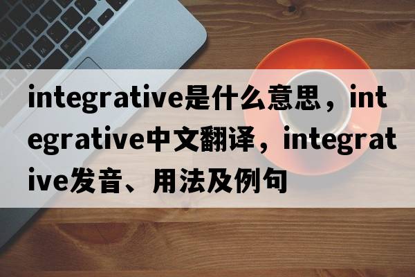 integrative是什么意思，integrative中文翻譯，integrative發(fā)音、用法及例句
