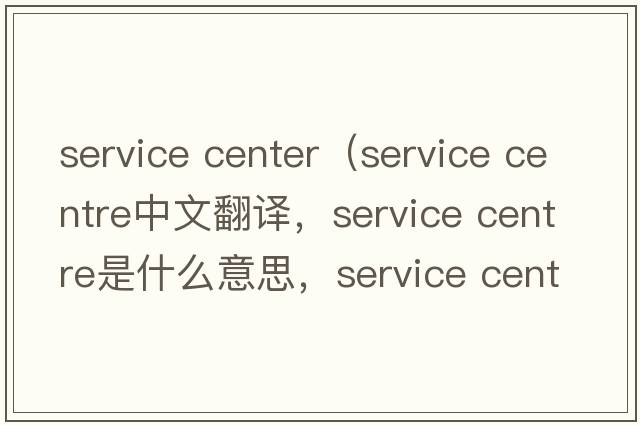 service center（service centre中文翻譯，service centre是什么意思，service centre發(fā)音、用法及例句）
