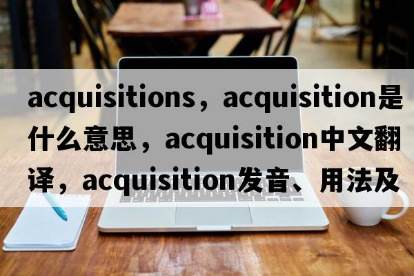 acquisitions，acquisition是什么意思，acquisition中文翻譯，acquisition發(fā)音、用法及例句