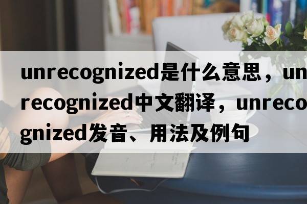 unrecognized是什么意思，unrecognized中文翻譯，unrecognized發(fā)音、用法及例句