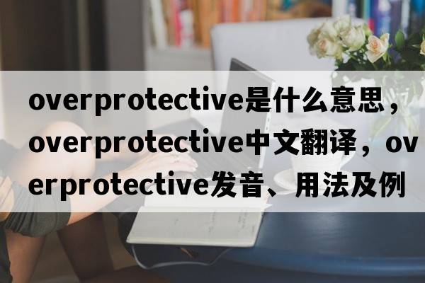 overprotective是什么意思，overprotective中文翻譯，overprotective發(fā)音、用法及例句