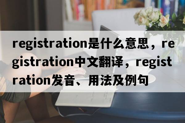 registration是什么意思，registration中文翻譯，registration發(fā)音、用法及例句