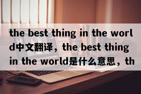 the best thing in the world中文翻譯，the best thing in the world是什么意思，the best thing in the world發(fā)音、用法及例句