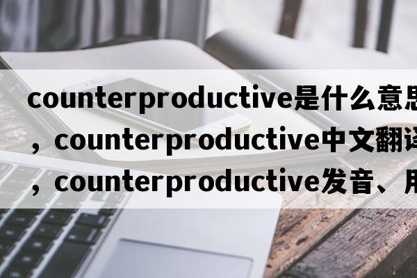 counterproductive是什么意思，counterproductive中文翻譯，counterproductive發(fā)音、用法及例句