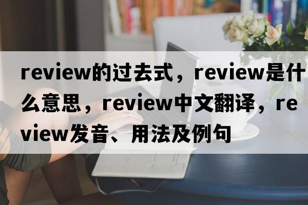 review的過(guò)去式，review是什么意思，review中文翻譯，review發(fā)音、用法及例句