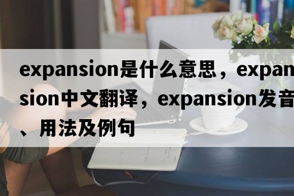 expansion是什么意思，expansion中文翻譯，expansion發(fā)音、用法及例句