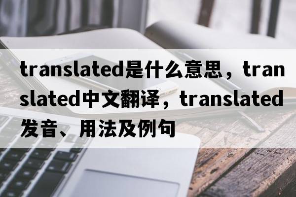 translated是什么意思，translated中文翻譯，translated發(fā)音、用法及例句