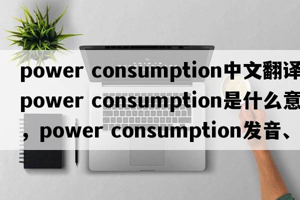 power consumption中文翻譯，power consumption是什么意思，power consumption發(fā)音、用法及例句