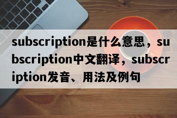 subscription是什么意思，subscription中文翻譯，subscription發(fā)音、用法及例句