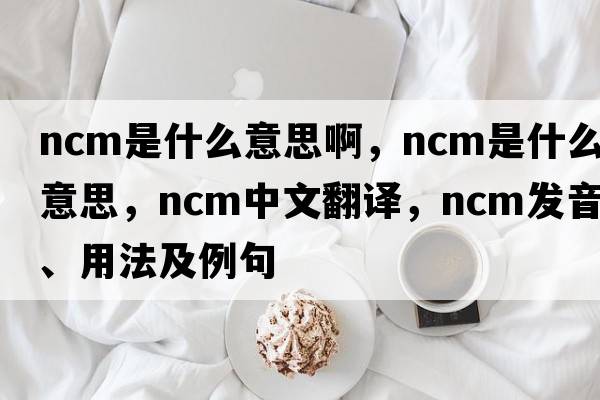ncm是什么意思啊，NCM是什么意思，NCM中文翻譯，NCM發(fā)音、用法及例句