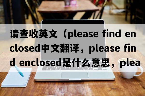 請查收英文（please find enclosed中文翻譯，please find enclosed是什么意思，please find enclosed發(fā)音、用法及例句）