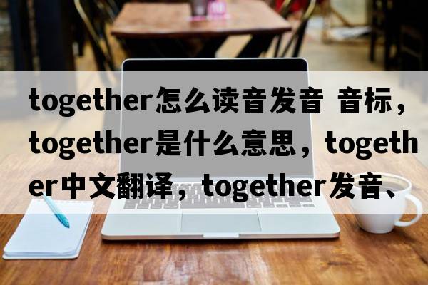 together怎么讀音發(fā)音 音標，together是什么意思，together中文翻譯，together發(fā)音、用法及例句