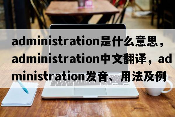 administration是什么意思，administration中文翻譯，administration發(fā)音、用法及例句