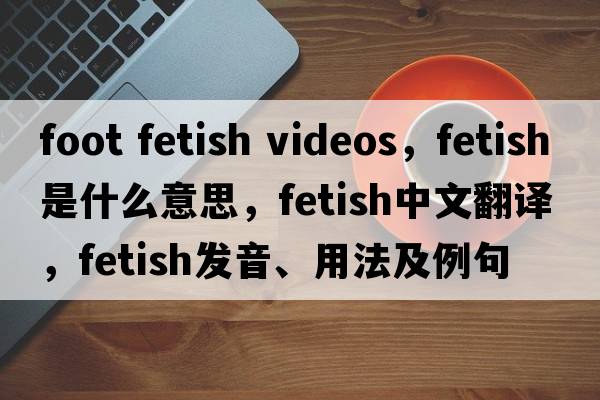 foot fetish videos，fetish是什么意思，fetish中文翻譯，fetish發(fā)音、用法及例句