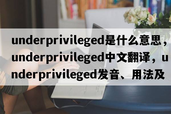 underprivileged是什么意思，underprivileged中文翻譯，underprivileged發(fā)音、用法及例句