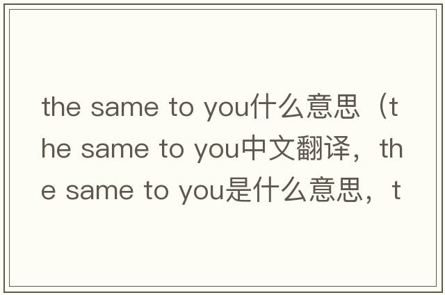 the same to you什么意思（the same to you中文翻譯，the same to you是什么意思，the same to you發(fā)音、用法及例句）