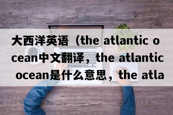 大西洋英語(yǔ)（the atlantic ocean中文翻譯，the atlantic ocean是什么意思，the atlantic ocean發(fā)音、用法及例句）