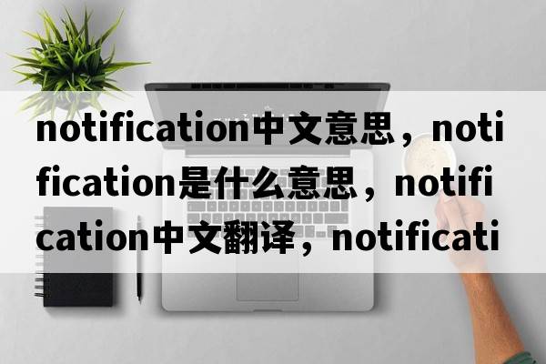 notification中文意思，notification是什么意思，notification中文翻譯，notification發(fā)音、用法及例句