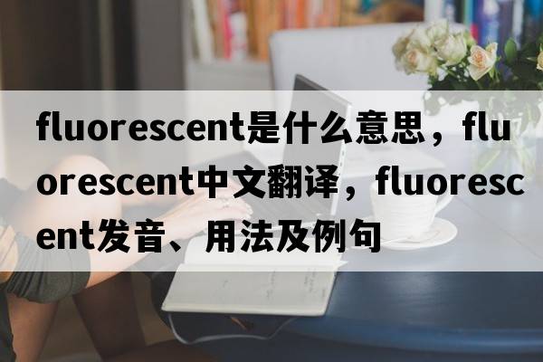 fluorescent是什么意思，fluorescent中文翻譯，fluorescent發(fā)音、用法及例句