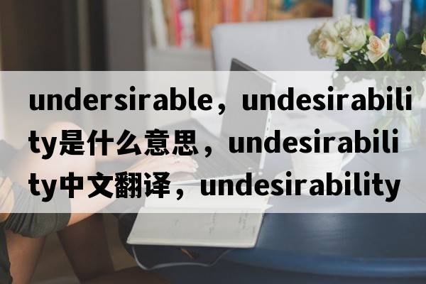 undersirable，undesirability是什么意思，undesirability中文翻譯，undesirability發(fā)音、用法及例句