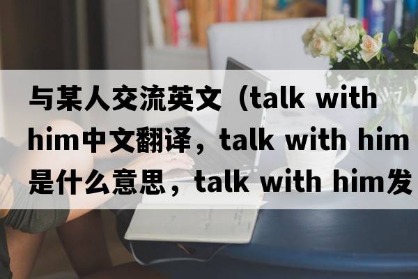 與某人交流英文（talk with him中文翻譯，talk with him是什么意思，talk with him發(fā)音、用法及例句）