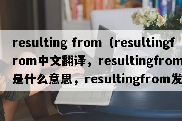 resulting from（resultingfrom中文翻譯，resultingfrom是什么意思，resultingfrom發(fā)音、用法及例句）