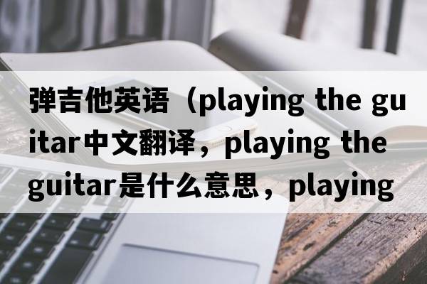 彈吉他英語(yǔ)（playing the guitar中文翻譯，playing the guitar是什么意思，playing the guitar發(fā)音、用法及例句）