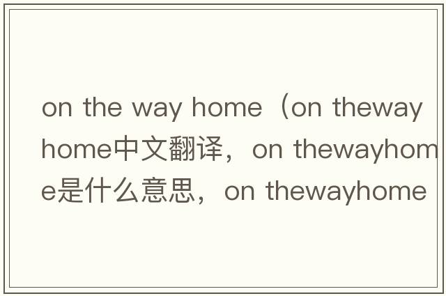 on the way home（on thewayhome中文翻譯，on thewayhome是什么意思，on thewayhome發(fā)音、用法及例句）