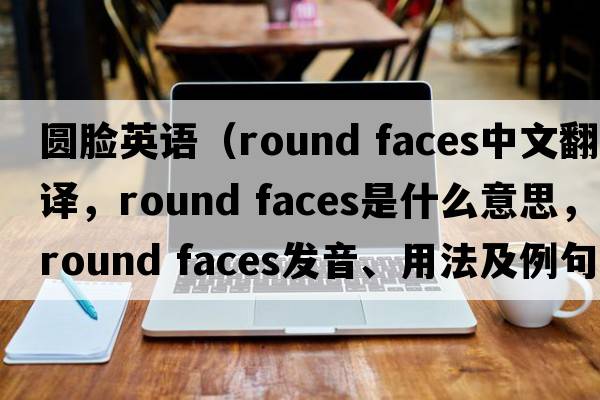 圓臉英語(yǔ)（round faces中文翻譯，round faces是什么意思，round faces發(fā)音、用法及例句）