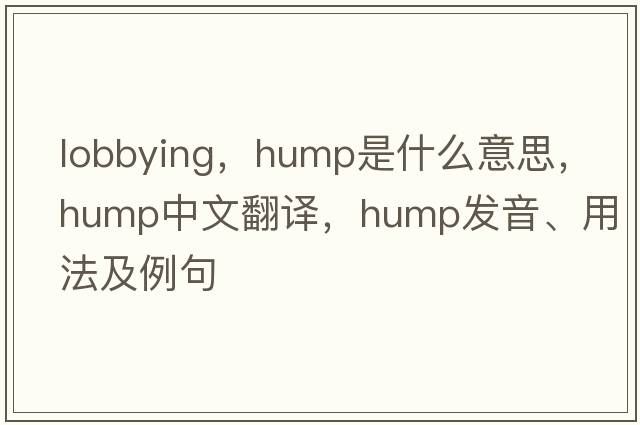 lobbying，hump是什么意思，hump中文翻譯，hump發(fā)音、用法及例句