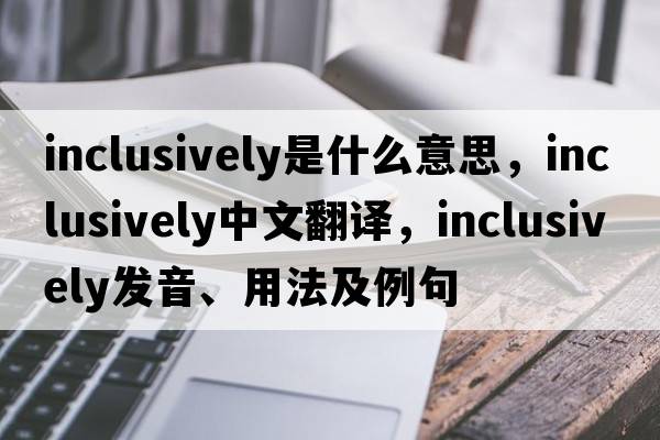 inclusively是什么意思，inclusively中文翻譯，inclusively發(fā)音、用法及例句