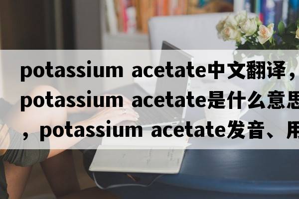 potassium acetate中文翻譯，potassium acetate是什么意思，potassium acetate發(fā)音、用法及例句
