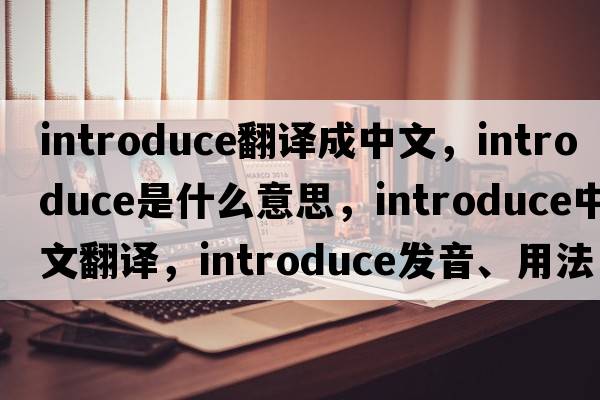 introduce翻譯成中文，introduce是什么意思，introduce中文翻譯，introduce發(fā)音、用法及例句