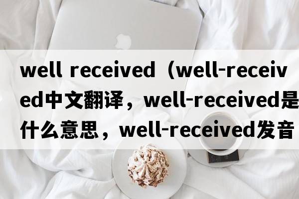 well received（well-received中文翻譯，well-received是什么意思，well-received發(fā)音、用法及例句）