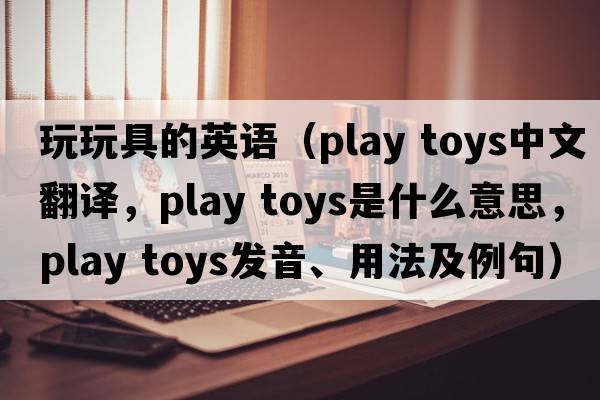 玩玩具的英語(yǔ)（play toys中文翻譯，play toys是什么意思，play toys發(fā)音、用法及例句）