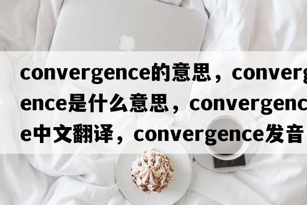 convergence的意思，convergence是什么意思，convergence中文翻譯，convergence發(fā)音、用法及例句