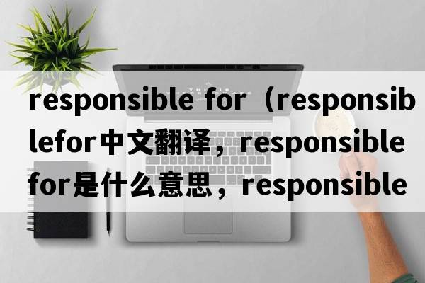 responsible for（responsiblefor中文翻譯，responsiblefor是什么意思，responsiblefor發(fā)音、用法及例句）