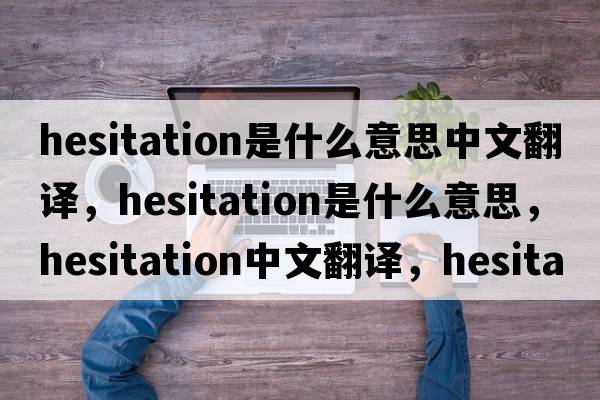 hesitation是什么意思中文翻譯，hesitation是什么意思，hesitation中文翻譯，hesitation發(fā)音、用法及例句