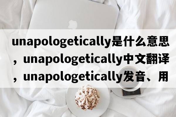 unapologetically是什么意思，unapologetically中文翻譯，unapologetically發(fā)音、用法及例句